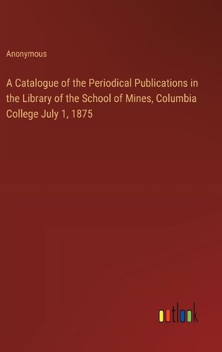 Cover image for A Catalogue of the Periodical Publications in the Library of the School of Mines, Columbia College July 1, 1875