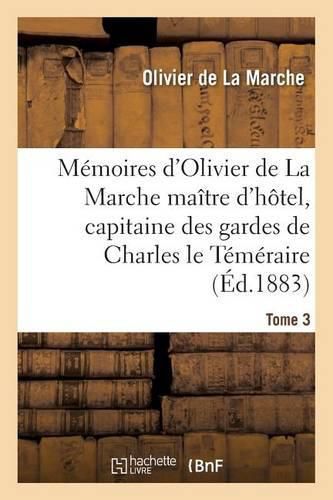 Memoires d'Olivier de la Marche Maitre d'Hotel, Capitaine Des Gardes de Charles Le Temeraire Tome 3