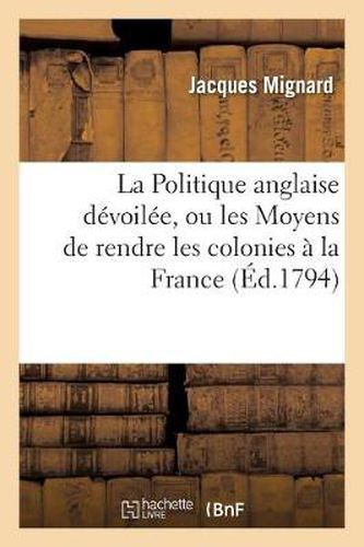 La Politique Anglaise Devoilee, Ou Les Moyens de Rendre Les Colonies A La France: . Presente A La Convention Nationale, Le 24 Vendemiaire l'An III