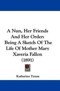 Cover image for A Nun, Her Friends and Her Order: Being a Sketch of the Life of Mother Mary Xaveria Fallon (1891)