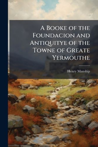 Cover image for A Booke of the Foundacion and Antiquitye of the Towne of Greate Yermouthe: From the Original Manuscript Written in the Time of Queen Elizabeth: With Notes and an Appendix