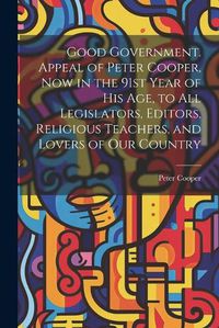 Cover image for Good Government. Appeal of Peter Cooper, now in the 91st Year of his age, to all Legislators, Editors, Religious Teachers, and Lovers of our Country