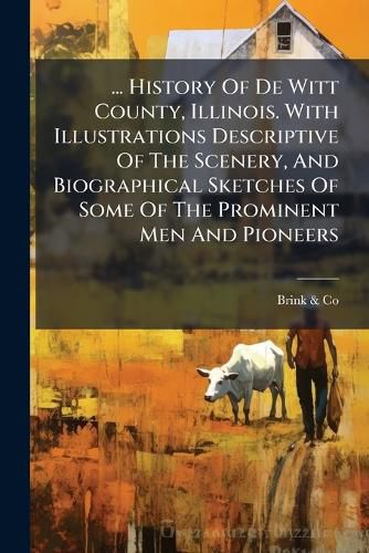 Cover image for ... History of de Witt County, Illinois. with Illustrations Descriptive of the Scenery, and Biographical Sketches of Some of the Prominent Men and Pioneers