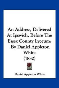 Cover image for An Address, Delivered at Ipswich, Before the Essex County Lyceum: By Daniel Appleton White (1830)