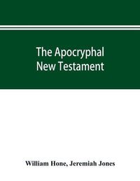 Cover image for The Apocryphal New Testament, being all the gospels, epistles, and other pieces now extant; attributed in the first four centuries to Jesus Christ, His apostles, and their companions, and not included in the New Testament by its compilers