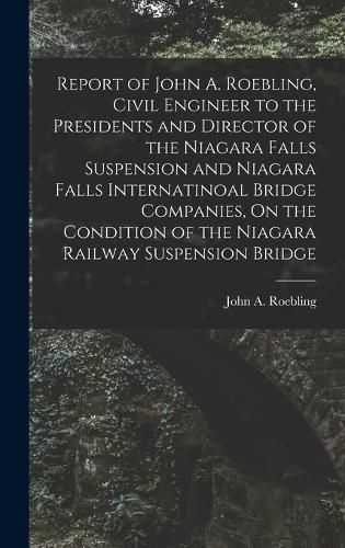 Cover image for Report of John A. Roebling, Civil Engineer to the Presidents and Director of the Niagara Falls Suspension and Niagara Falls Internatinoal Bridge Companies, On the Condition of the Niagara Railway Suspension Bridge