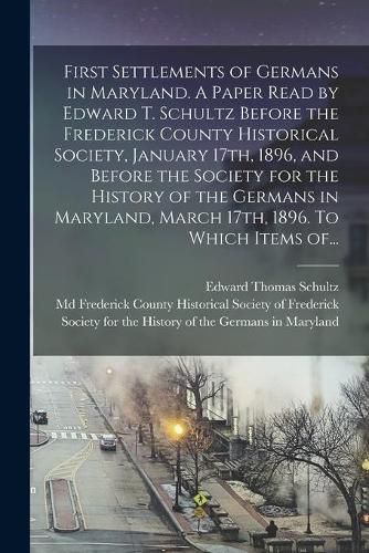 Cover image for First Settlements of Germans in Maryland. A Paper Read by Edward T. Schultz Before the Frederick County Historical Society, January 17th, 1896, and Before the Society for the History of the Germans in Maryland, March 17th, 1896. To Which Items Of...