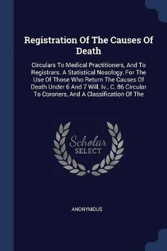 Cover image for Registration of the Causes of Death: Circulars to Medical Practitioners, and to Registrars. a Statistical Nosology, for the Use of Those Who Return the Causes of Death Under 6 and 7 Will. IV., C. 86 Circular to Coroners, and a Classification of the