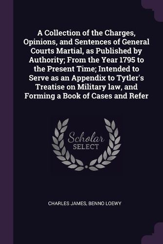Cover image for A Collection of the Charges, Opinions, and Sentences of General Courts Martial, as Published by Authority; From the Year 1795 to the Present Time; Intended to Serve as an Appendix to Tytler's Treatise on Military law, and Forming a Book of Cases and Refer