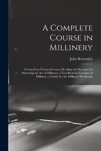 Cover image for A Complete Course in Millinery; Twenty-four Practical Lessons Detailing the Processes for Mastering the art of Millinery; a Text Book for Teachers of Millinery. A Guide for the Millinery Workroom