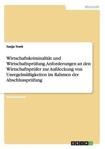 Wirtschaftskriminalitat Und Wirtschaftsprufung. Anforderungen an Den Wirtschaftsprufer Zur Aufdeckung Von Unregelmassigkeiten Im Rahmen Der Abschlussp
