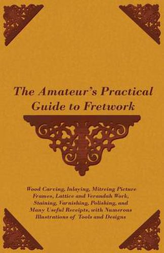 Cover image for The Amateur's Practical Guide to Fretwork, Wood Carving, Inlaying, Mitreing Picture Frames, Lattice and Verandah Work, Staining, Varnishing, Polishing, and Many Useful Receipts, With Numerous Illustrations of Tools and Designs