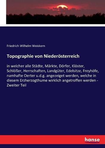 Topographie von Niederoesterreich: in welcher alle Stadte, Markte, Doerfer, Kloester, Schloesser, Herrschaften, Landguter, Edelsitze, Freyhoefe, namhafte Oerter u.d.g. angezeiget werden, welche in diesem Erzherzogthume wirklich angetroffen werden