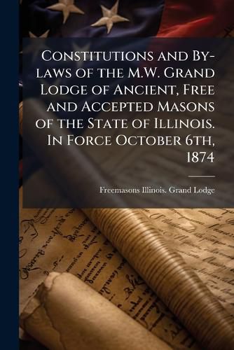 Cover image for Constitutions and By-Laws of the M.W. Grand Lodge of Ancient, Free and Accepted Masons of the State of Illinois. in Force October 6th, 1874
