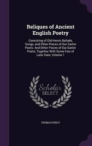 Reliques of Ancient English Poetry: Consisting of Old Heroic Ballads, Songs, and Other Pieces of Our Earlier Poets: And Other Pieces of Our Earlier Poets; Together with Some Few of Later Date, Volume 1