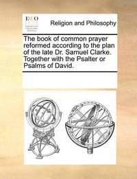 Cover image for The Book of Common Prayer Reformed According to the Plan of the Late Dr. Samuel Clarke. Together with the Psalter or Psalms of David.