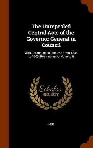 Cover image for The Unrepealed Central Acts of the Governor General in Council: With Chronological Tables: From 1834 to 1903, Both Inclusive, Volume 6