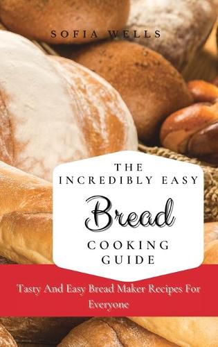 Cover image for The Incredibly Easy Bread Cooking Guide: Tasty And Easy Bread Maker Recipes For Everyone