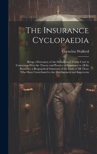 Cover image for The Insurance Cyclopaedia; Being a Dictionary of the Definition of Terms Used in Connexion With the Theory and Practice of Insurance in all its Branches; a Biographical Summary of the Lives of all Those who Have Contributed to the Development and Improvem