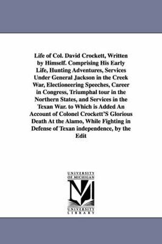 Life of Col. David Crockett, Written by Himself. Comprising His Early Life, Hunting Adventures, Services Under General Jackson in the Creek War, Electioneering Speeches, Career in Congress, Triumphal tour in the Northern States, and Services in the Texan W