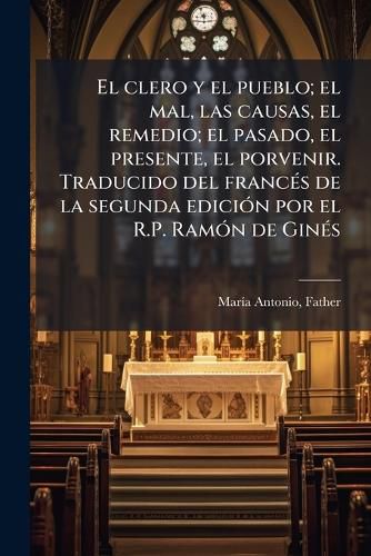 Cover image for El Clero y El Pueblo; El Mal, Las Causas, El Remedio; El Pasado, El Presente, El Porvenir. Traducido del Franc S de La Segunda Edici N Por El R.P. RAM N de Gin S