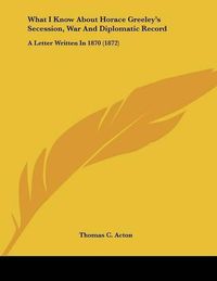 Cover image for What I Know about Horace Greeley's Secession, War and Diplomatic Record: A Letter Written in 1870 (1872)