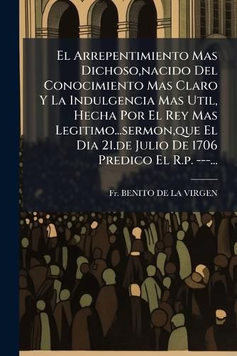 Cover image for El Arrepentimiento Mas Dichoso, Nacido del Conocimiento Mas Claro y La Indulgencia Mas Util, Hecha Por El Rey Mas Legitimo...Sermon, Que El Dia 21.de Julio de 1706 Predico El R.P. ---...