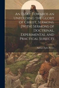 Cover image for An Essay Towards an Unfolding the Glory of Christ, Sermons. [With] Sermons of Doctrinal, Experimental and Practical Subjects