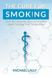 Cover image for The Cure for Smoking: How the Universal Law of Attraction Made Quitting Cold Turkey Easy!