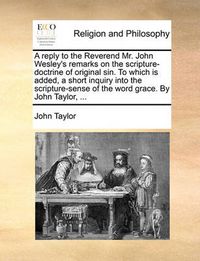 Cover image for A Reply to the Reverend Mr. John Wesley's Remarks on the Scripture-Doctrine of Original Sin. to Which Is Added, a Short Inquiry Into the Scripture-Sense of the Word Grace. by John Taylor, ...