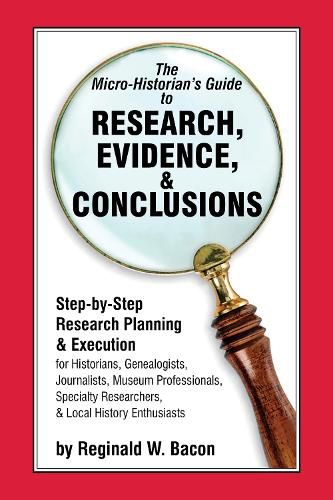 The Micro-historian's Guide to Research, Evidence, & Conclusions: Step-by-Step Research Planning and Execution for Historians, Genealogists, Journalists, Museum Professionals, Specialty Researchers, & Local History Enthusiasts