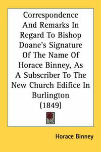 Cover image for Correspondence and Remarks in Regard to Bishop Doane's Signature of the Name of Horace Binney, as a Subscriber to the New Church Edifice in Burlington (1849)