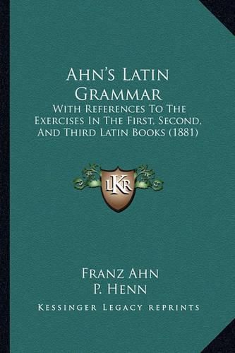 Ahn's Latin Grammar: With References to the Exercises in the First, Second, and Third Latin Books (1881)