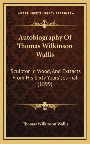 Cover image for Autobiography of Thomas Wilkinson Wallis: Sculptor in Wood, and Extracts from His Sixty Yearsa Acentsacentsa A-Acentsa Acents Journal (1899)