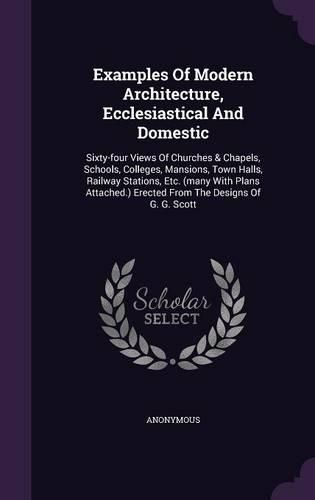 Cover image for Examples of Modern Architecture, Ecclesiastical and Domestic: Sixty-Four Views of Churches & Chapels, Schools, Colleges, Mansions, Town Halls, Railway Stations, Etc. (Many with Plans Attached.) Erected from the Designs of G. G. Scott