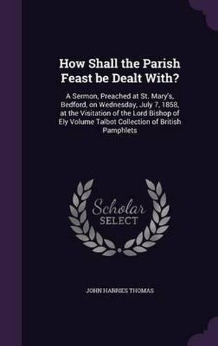 How Shall the Parish Feast Be Dealt With?: A Sermon, Preached at St. Mary's, Bedford, on Wednesday, July 7, 1858, at the Visitation of the Lord Bishop of Ely Volume Talbot Collection of British Pamphlets