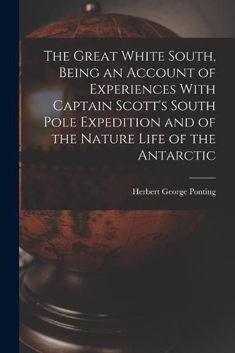 Cover image for The Great White South, Being an Account of Experiences With Captain Scott's South Pole Expedition and of the Nature Life of the Antarctic