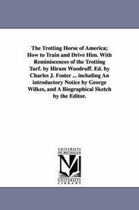 Cover image for The Trotting Horse of America; How to Train and Drive Him. With Reminiscences of the Trotting Turf. by Hiram Woodruff. Ed. by Charles J. Foster ... including An introductory Notice by George Wilkes, and A Biographical Sketch by the Editor.