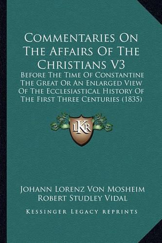 Commentaries on the Affairs of the Christians V3: Before the Time of Constantine the Great or an Enlarged View of the Ecclesiastical History of the First Three Centuries (1835)