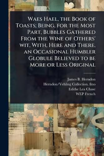 Cover image for Waes Hael, the Book of Toasts; Being, for the Most Part, Bubbles Gathered From the Wine of Others' wit, With, Here and There, an Occasional Humbler Globule Believed to be More or Less Original