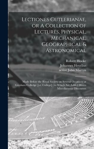 Lectiones Cutlerianae, or A Collection of Lectures, Physical, Mechanical, Geographical & Astronomical: Made Before the Royal Society on Several Occasions at Gresham Colledge [i.e. College]: to Which Are Added Divers Miscellaneous Discourses