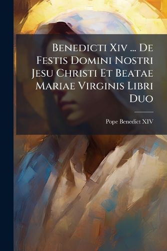 Cover image for Benedicti XIV ... de Festis Domini Nostri Jesu Christi Et Beatae Mariae Virginis Libri Duo