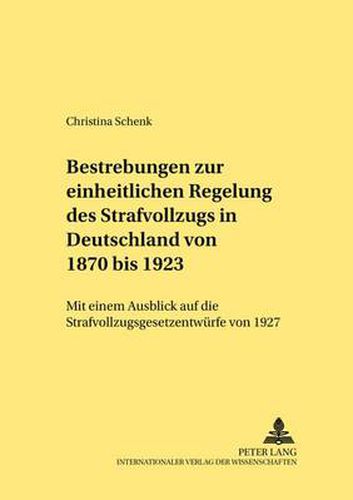 Bestrebungen Zur Einheitlichen Regelung Des Strafvollzugs in Deutschland Von 1870 Bis 1923: Mit Einem Ausblick Auf Die Strafvollzugsgesetzentwuerfe Von 1927