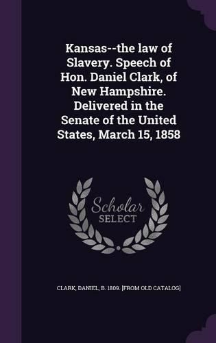 Cover image for Kansas--The Law of Slavery. Speech of Hon. Daniel Clark, of New Hampshire. Delivered in the Senate of the United States, March 15, 1858