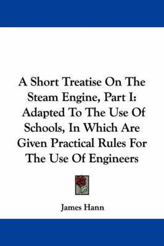 A Short Treatise on the Steam Engine, Part I: Adapted to the Use of Schools, in Which Are Given Practical Rules for the Use of Engineers