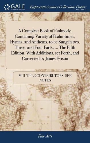 A Compleat Book of Psalmody. Containing Variety of Psalm-tunes, Hymns, and Anthems, to be Sung in two, Three, and Four Parts, ... The Fifth Edition, With Additions, set Forth, and Corrected by James Evison