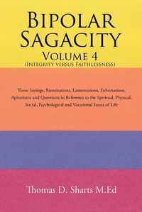 Cover image for Bipolar Sagacity Volume 4 (Integrity Versus Faithlessness): Those Sayings, Ruminations, Lamentations, Exhortations, Aphorisms and Questions in Reference to the Spiritual, Physical, Social, Psychological and Vocational Issues of Life