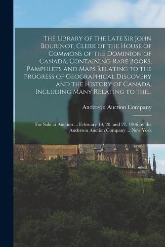 The Library of the Late Sir John Bourinot, Clerk of the House of Commons of the Dominion of Canada, Containing Rare Books, Pamphlets and Maps Relating to the Progress of Geographical Discovery and the History of Canada, Including Many Relating to The...