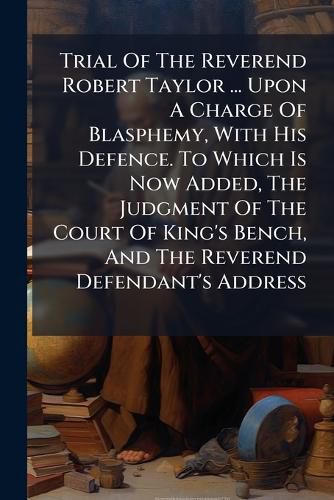 Cover image for Trial Of The Reverend Robert Taylor ... Upon A Charge Of Blasphemy, With His Defence. To Which Is Now Added, The Judgment Of The Court Of King's Bench, And The Reverend Defendant's Address