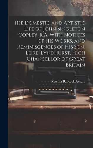 Cover image for The Domestic and Artistic Life of John Singleton Copley, R.A. With Notices of His Works, and Reminiscences of His Son, Lord Lyndhurst, High Chancellor of Great Britain